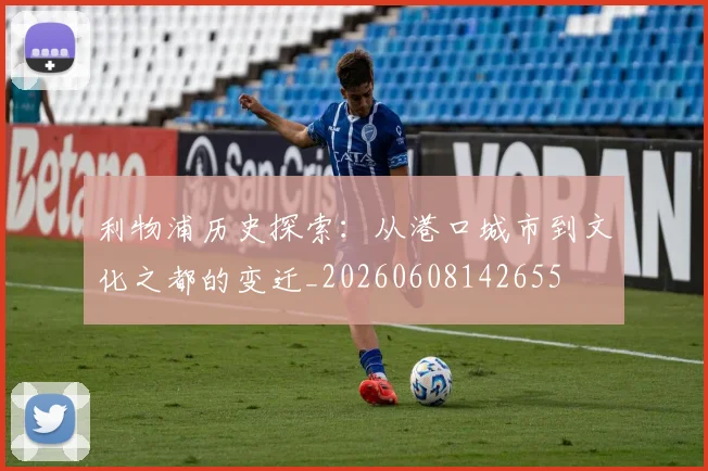 利物浦历史探索：从港口城市到文化之都的变迁_20260608142655