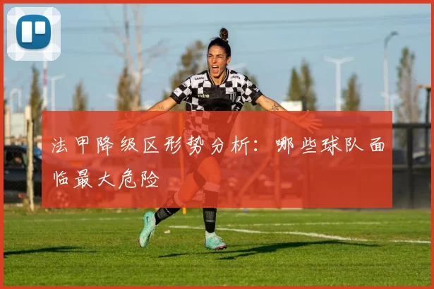法甲降级区形势分析:哪些球队面临最大危险