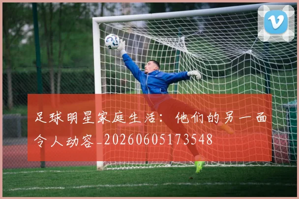 足球明星家庭生活：他们的另一面令人动容_20260605173548