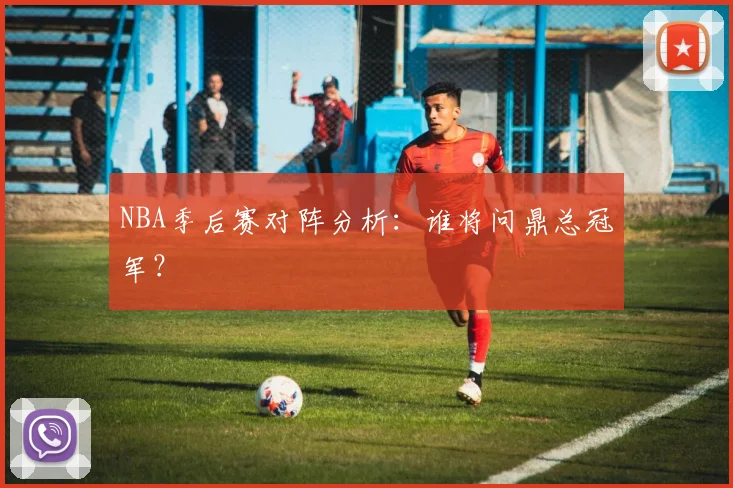 NBA季后赛对阵分析:谁将问鼎总冠军?