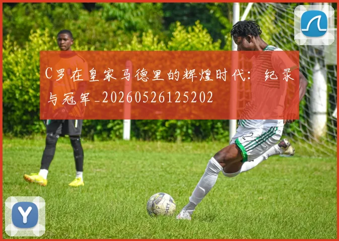 C罗在皇家马德里的辉煌时代:纪录与冠军_20260526125202