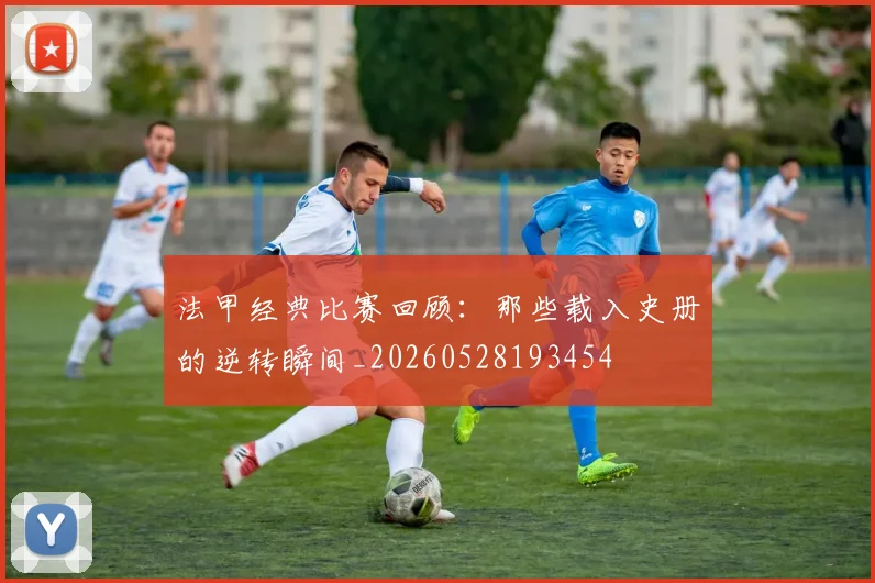 法甲经典比赛回顾：那些载入史册的逆转瞬间_20260528193454