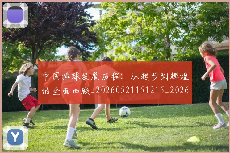 中国排球发展历程：从起步到辉煌的全面回顾_20260521151215_20260607160549