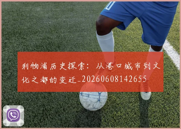 利物浦历史探索：从港口城市到文化之都的变迁_20260608142655